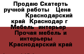 Продаю Скатерть ручной работы › Цена ­ 20 000 - Краснодарский край, Краснодар г. Мебель, интерьер » Прочая мебель и интерьеры   . Краснодарский край